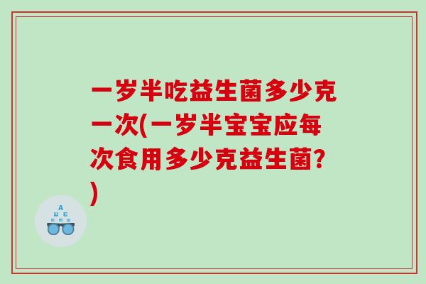 一岁半吃益生菌多少克一次(一岁半宝宝应每次食用多少克益生菌？)