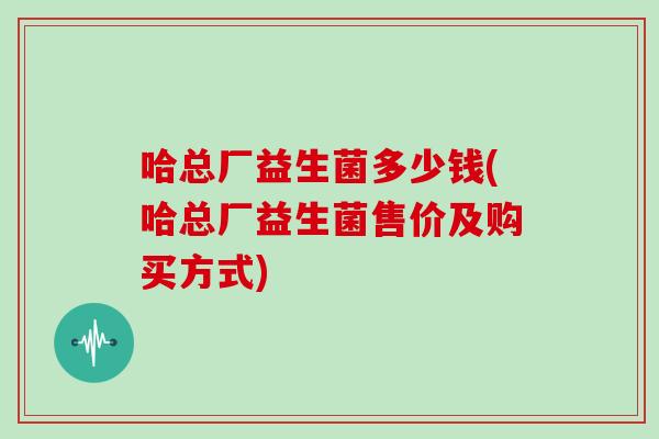 哈总厂益生菌多少钱(哈总厂益生菌售价及购买方式)