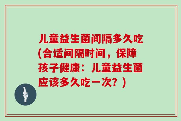 儿童益生菌间隔多久吃(合适间隔时间，保障孩子健康：儿童益生菌应该多久吃一次？)