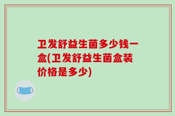 卫发舒益生菌多少钱一盒(卫发舒益生菌盒装价格是多少)