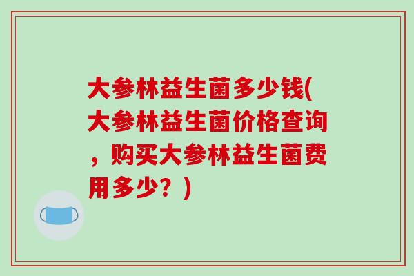 大参林益生菌多少钱(大参林益生菌价格查询，购买大参林益生菌费用多少？)