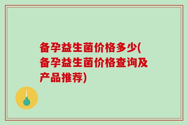 备孕益生菌价格多少(备孕益生菌价格查询及产品推荐)