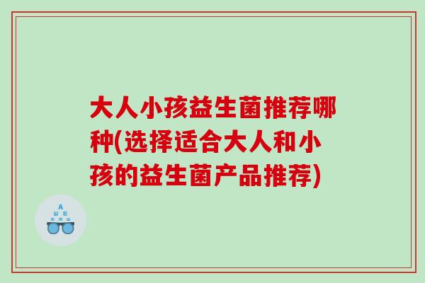 大人小孩益生菌推荐哪种(选择适合大人和小孩的益生菌产品推荐)