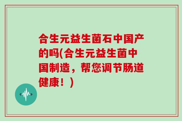 合生元益生菌石中国产的吗(合生元益生菌中国制造，帮您调节肠道健康！)