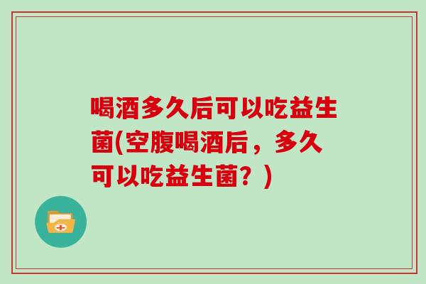 喝酒多久后可以吃益生菌(空腹喝酒后，多久可以吃益生菌？)