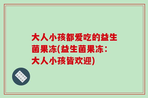 大人小孩都爱吃的益生菌果冻(益生菌果冻：大人小孩皆欢迎)
