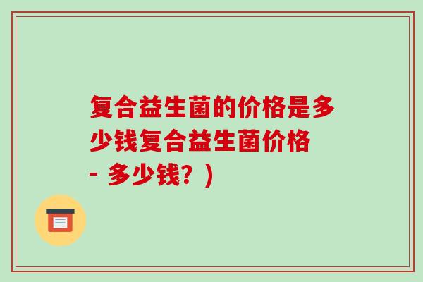 复合益生菌的价格是多少钱复合益生菌价格 - 多少钱？)
