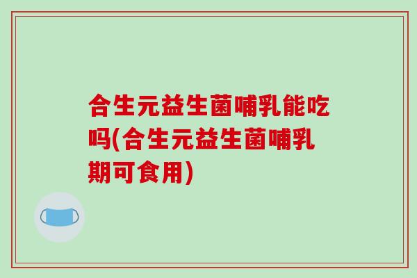 合生元益生菌哺乳能吃吗(合生元益生菌哺乳期可食用)