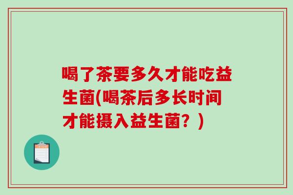 喝了茶要多久才能吃益生菌(喝茶后多长时间才能摄入益生菌？)