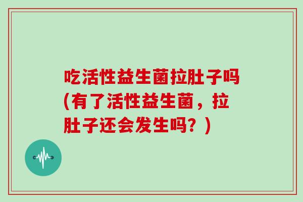 吃活性益生菌拉肚子吗(有了活性益生菌，拉肚子还会发生吗？)