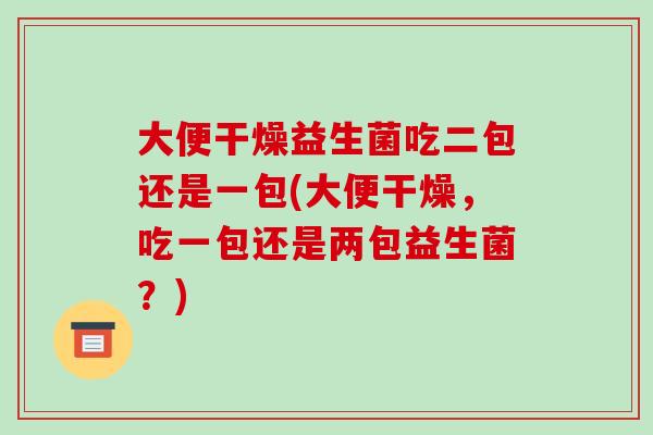 大便干燥益生菌吃二包还是一包(大便干燥，吃一包还是两包益生菌？)