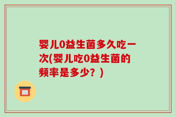 婴儿0益生菌多久吃一次(婴儿吃0益生菌的频率是多少？)