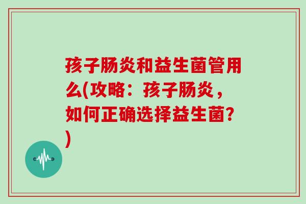 孩子肠炎和益生菌管用么(攻略：孩子肠炎，如何正确选择益生菌？)