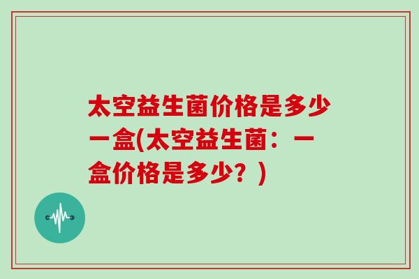 太空益生菌价格是多少一盒(太空益生菌：一盒价格是多少？)