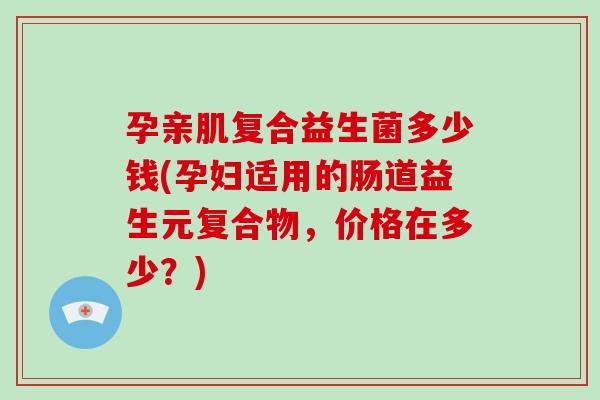 孕亲肌复合益生菌多少钱(孕妇适用的肠道益生元复合物，价格在多少？)