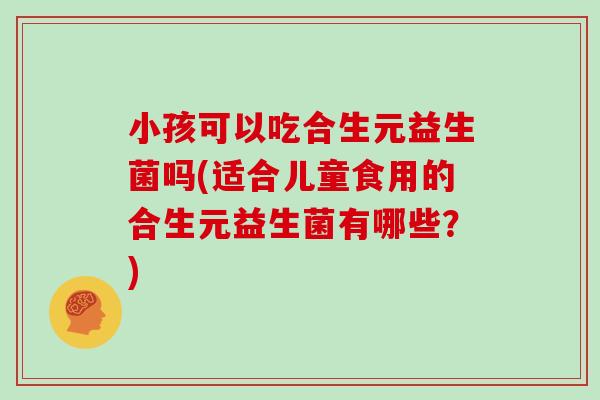 小孩可以吃合生元益生菌吗(适合儿童食用的合生元益生菌有哪些？)