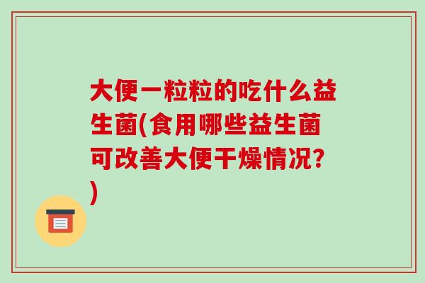 大便一粒粒的吃什么益生菌(食用哪些益生菌可改善大便干燥情况？)