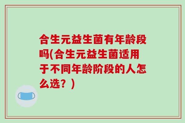 合生元益生菌有年龄段吗(合生元益生菌适用于不同年龄阶段的人怎么选？)