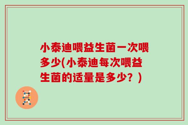 小泰迪喂益生菌一次喂多少(小泰迪每次喂益生菌的适量是多少？)