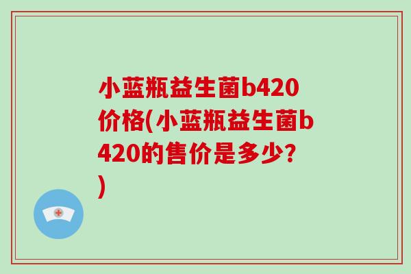 小蓝瓶益生菌b420价格(小蓝瓶益生菌b420的售价是多少？)