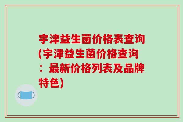 宇津益生菌价格表查询(宇津益生菌价格查询：最新价格列表及品牌特色)