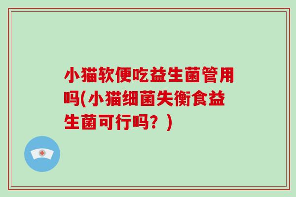 小猫软便吃益生菌管用吗(小猫细菌失衡食益生菌可行吗？)