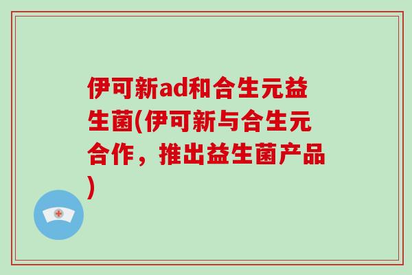 伊可新ad和合生元益生菌(伊可新与合生元合作，推出益生菌产品)