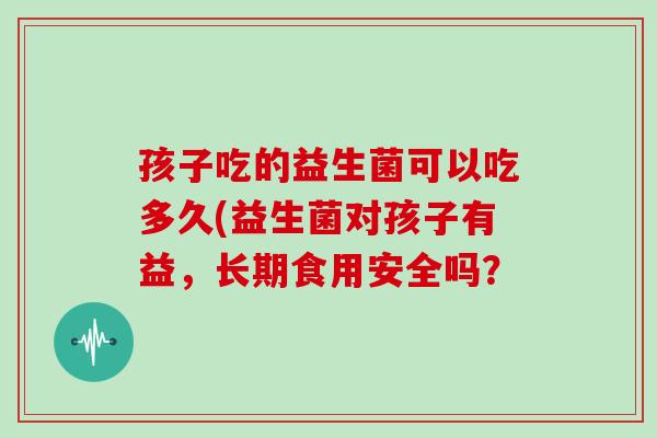 孩子吃的益生菌可以吃多久(益生菌对孩子有益，长期食用安全吗？