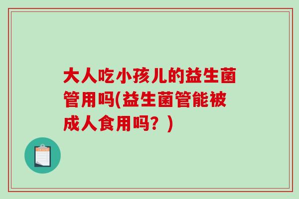 大人吃小孩儿的益生菌管用吗(益生菌管能被成人食用吗？)