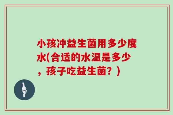 小孩冲益生菌用多少度水(合适的水温是多少，孩子吃益生菌？)