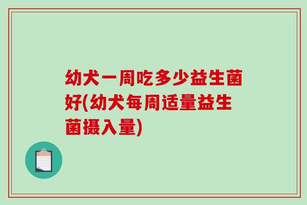 幼犬一周吃多少益生菌好(幼犬每周适量益生菌摄入量)