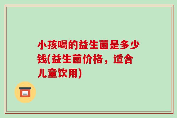 小孩喝的益生菌是多少钱(益生菌价格，适合儿童饮用)