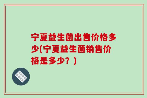 宁夏益生菌出售价格多少(宁夏益生菌销售价格是多少？)