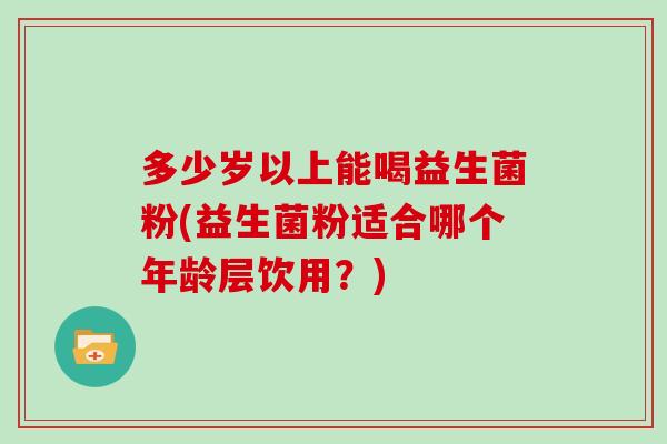 多少岁以上能喝益生菌粉(益生菌粉适合哪个年龄层饮用？)