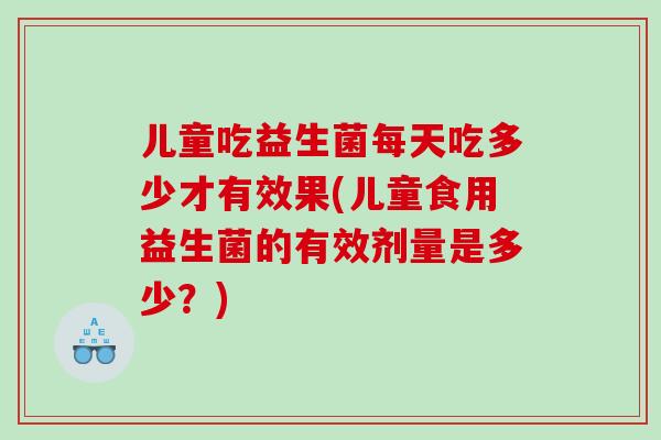 儿童吃益生菌每天吃多少才有效果(儿童食用益生菌的有效剂量是多少？)