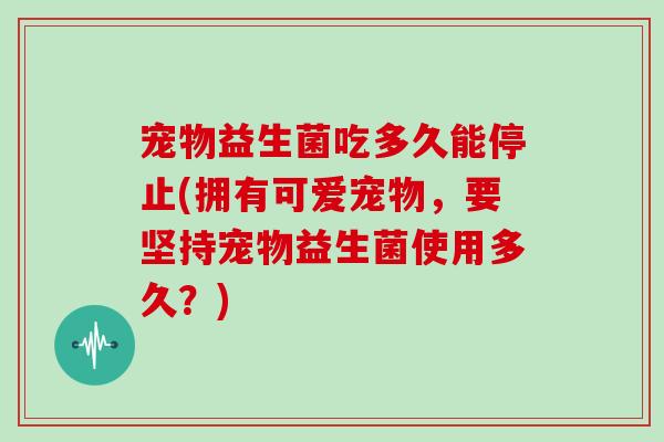 宠物益生菌吃多久能停止(拥有可爱宠物，要坚持宠物益生菌使用多久？)