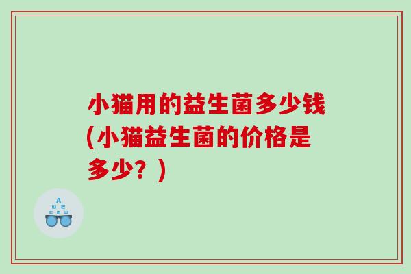小猫用的益生菌多少钱(小猫益生菌的价格是多少？)