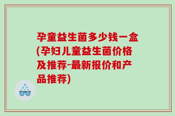 孕童益生菌多少钱一盒(孕妇儿童益生菌价格及推荐-最新报价和产品推荐)