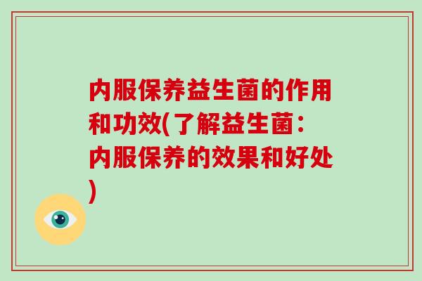 内服保养益生菌的作用和功效(了解益生菌：内服保养的效果和好处)