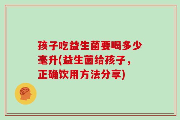 孩子吃益生菌要喝多少毫升(益生菌给孩子，正确饮用方法分享)