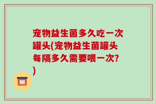 宠物益生菌多久吃一次罐头(宠物益生菌罐头每隔多久需要喂一次？)
