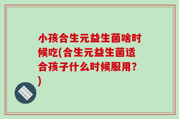 小孩合生元益生菌啥时候吃(合生元益生菌适合孩子什么时候服用？)