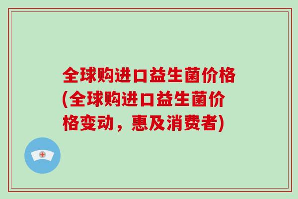 全球购进口益生菌价格(全球购进口益生菌价格变动，惠及消费者)
