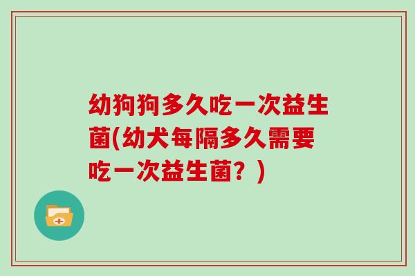 幼狗狗多久吃一次益生菌(幼犬每隔多久需要吃一次益生菌？)