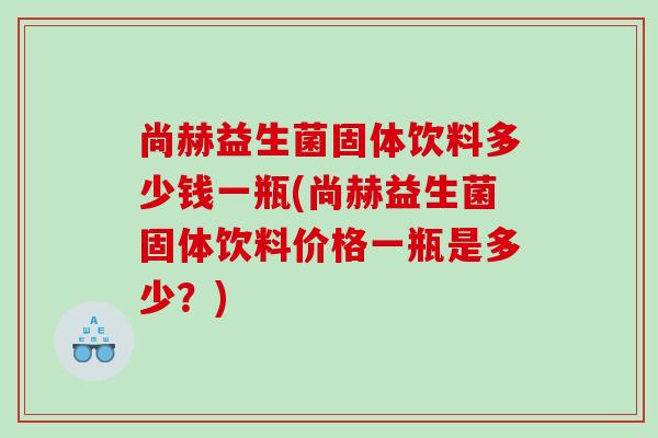 尚赫益生菌固体饮料多少钱一瓶(尚赫益生菌固体饮料价格一瓶是多少？)
