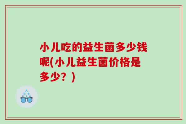 小儿吃的益生菌多少钱呢(小儿益生菌价格是多少？)