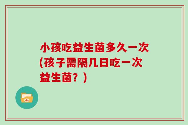 小孩吃益生菌多久一次(孩子需隔几日吃一次益生菌？)
