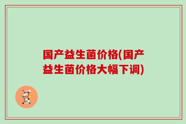 国产益生菌价格(国产益生菌价格大幅下调)