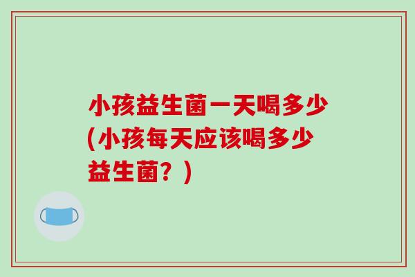 小孩益生菌一天喝多少(小孩每天应该喝多少益生菌？)