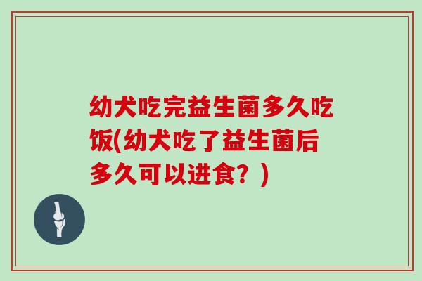 幼犬吃完益生菌多久吃饭(幼犬吃了益生菌后多久可以进食？)